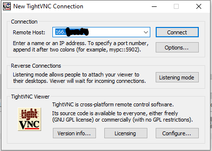 New TightVNC Connection 
Enter a name or an IP address. To specify a port number, 
append it after colons (for example, 
Reverse Connections 
Listening mode allows people to attach your viewer to 
their desktops. Viewer will vvait for incoming connections. 
Tigh WNC Viewer 
Listening mode 
TightVNC is cross-platform remote control software. 
Its source code is available to everyone, either freel 
(GNU GPL license) or commercially (with no GPL restrictions). 